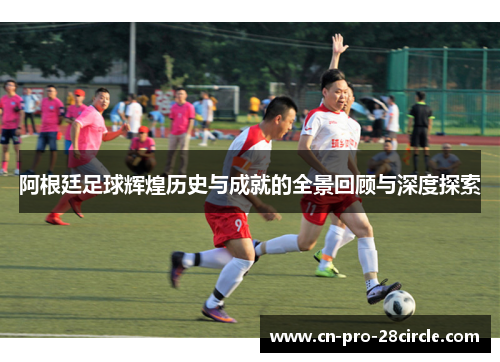 阿根廷足球辉煌历史与成就的全景回顾与深度探索