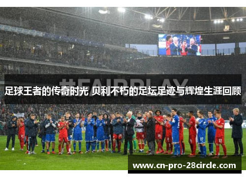 足球王者的传奇时光 贝利不朽的足坛足迹与辉煌生涯回顾
