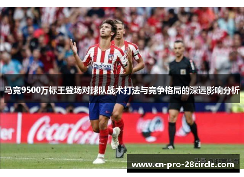 马竞9500万标王登场对球队战术打法与竞争格局的深远影响分析 马竞9500万标王登场对球队战术打法与竞争格局的深远影响分析