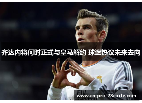 齐达内将何时正式与皇马解约 球迷热议未来去向